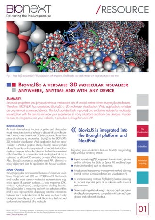 INTRODUCTION
As in situ observation of structural properties and physicoche-
mical interactions is critical to have a glimpse of biomolecular
mechanisms, three dimensional (3D) visualization tools are main
piece of software to structuralists. BiovizJS is the BIONEXT’s
3D molecular visualization Web application built on top of
ThreeJS1
, a WebGL graphics library. BiovizJS delivery model
allows the user to run it on any network connected device, from
desktop computer to handled devices. It offers the same level
of functionalities as a native structural visualization tool and is
optimized for efficient 3D rendering on major Web browsers.
Also, BiovizJS provides a straightforward API, allowing to
easily deploy and pilot the application into the user’s website.
MAIN FEATURES
BiovizJS provides most essential features of molecular visua-
lizers. It supports both PDB and PDBX/mmCIF file formats
and handles most common molecular representations (e.g.
sticks, space fill, cartoon, surfaces...), color mappings (CPK,
rainbow, hydrophobicity...) and properties labeling. Besides,
BiovizJS includes a measuring tool with two selection profiles
and a new representation displaying potential interactions
between each molecule chain of the same structure. Finally
biological assembly support is available, to study the functional
conformational assembly of a molecule.
Regarding pure visualization features, BiovizJS brings cutting
edge WebGL rendering effects:
Impostors rendering2
(*) for representations in volving spheres
and/or cylinders like Sticks or Space Fill, enabling large
molecules handling such as ribosomes;
An advanced transparency management method allowing
internal cavities surfaces isolation and visualization(*);
A post-processing contours highlighting feature allowing
to pinpoint important parts of a molecule with maximal
performances;
Stereo rendering effect allowing to improve depth perception
of molecular arrangements, compatible with both red/cyan
glasses and polarized displays.
BiovizJS: a versatile 3D molecular visualizer
anywhere, anytime and with any device
/RESOURCE
SUMMARY
Structural properties and physicochemical interactions are of critical interest when studying biomolecules.
Therefore, BIONEXT has developed BiovizJS, a 3D molecular visualization Web application runnable
on any network connected device. This tool provides both improved and exclusive features for molecular
visualization with the aim to enhance your experience in many situations and from any devices. In order
to ease its integration into your website, it provides a straightforward API.
Fig.1: Yeast 80S ribosome (4V7R) visualization with impostors. Enabling to view and interact with large structures in real time.
© BIONEXT 2017. Technology developed in Strasbourg, France. Bionext may be registered trademarks or service marks of Bionext registered in many jurisdictions worldwide. This document is
current as of the initial date of publication and may be changed by Bionext at any time.
https://biosight.bionext.com
01
3D
Visualization
Embedded
Animation
scripting
« BiovizJS is integrated into
the Biosight platform and
NextProt.
 