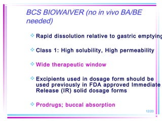 BCS BIOWAIVER (no in vivo BA/BE
needed)
  Rapid dissolution relative to gastric emptying

  Class 1: High solubility, High permeability

  Wide therapeutic window

  Excipients used in dosage form should be
   used previously in FDA approved Immediate
   Release (IR) solid dosage forms

  Prodrugs; buccal absorption
                                          12/20
 