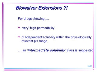 Biowaiver Extensions ?!

 For drugs showing ....

    ‘very’ high permeability

    pH-dependent solubility within the physiologically
     relevant pH range

 .....an ‘intermediate solubility’ class is suggested



                                                   16/20
 