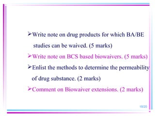 Write note on drug products for which BA/BE
  studies can be waived. (5 marks)
Write note on BCS based biowaivers. (5 marks)
Enlist the methods to determine the permeability
 of drug substance. (2 marks)
Comment on Biowaiver extensions. (2 marks)

                                            18/20
 