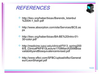 REFERENCES
 http://ikev.org/haber/bioav/Barends_Istanbul
  %2004-1_korr.pdf

 http://www.absorption.com/site/Services/BCS.as
  px

 http://ikev.org/haber/bioav/BA-BE%20Intro-01-
  30-color.pdf

 http://medicine.iupui.edu/clinical/F813_spring200
  6/S_ClinicalPKF813Lecture1709March2006Bioa
  vailabilityandBioequivalencerevised.pdf

 http://www.sfbci.com/SFBC/upload/sfbc/Generat
  eur/LeonShargel.pdf

                                                      19/20
 