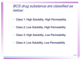 BCS drug substance are classified as
below:

• Class 1: High Solubility, High Permeability

• Class 2: Low Solubility, High Permeability

• Class 3: High Solubility, Low Permeability

• Class 4: Low Solubility, Low Permeability



                                                6/20
 