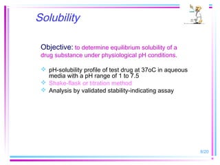 Solubility

 Objective: to determine equilibrium solubility of a
 drug substance under physiological pH conditions.

  pH-solubility profile of test drug at 37oC in aqueous
   media with a pH range of 1 to 7.5
  Shake-flask or titration method
  Analysis by validated stability-indicating assay




                                                           8/20
 