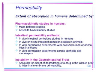 Permeability
Extent of absorption in humans determined by:

Pharmacokinetic studies in humans:
 Mass-balance studies
 Absolute bioavailability studies

Intestinal permeability methods:
 In vivo intestinal perfusions studies in humans
 In vivo or in situ intestinal perfusion studies in animals
 In vitro permeation experiments with excised human or animal
   intestinal tissue
 In vitro permeation experiments across epithelial cell
   monolayers

Instability in the Gastrointestinal Tract
 Accounts for extent of degradation of a drug in the GI fluid prior
   to intestinal membrane permeability.                       9/20
 