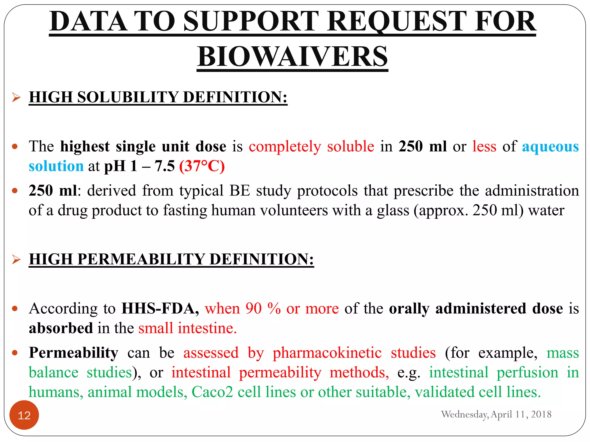 DATA TO SUPPORT REQUEST FOR
BIOWAIVERS
Wednesday,April 11, 201812
 HIGH SOLUBILITY DEFINITION:
 The highest single unit dose is completely soluble in 250 ml or less of aqueous
solution at pH 1 – 7.5 (37°C)
 250 ml: derived from typical BE study protocols that prescribe the administration
of a drug product to fasting human volunteers with a glass (approx. 250 ml) water
 HIGH PERMEABILITY DEFINITION:
 According to HHS-FDA, when 90 % or more of the orally administered dose is
absorbed in the small intestine.
 Permeability can be assessed by pharmacokinetic studies (for example, mass
balance studies), or intestinal permeability methods, e.g. intestinal perfusion in
humans, animal models, Caco2 cell lines or other suitable, validated cell lines.
 
