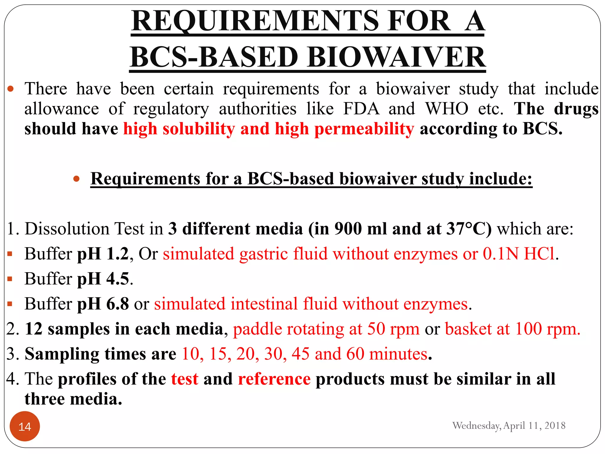 REQUIREMENTS FOR A
BCS-BASED BIOWAIVER
Wednesday,April 11, 201814
 There have been certain requirements for a biowaiver study that include
allowance of regulatory authorities like FDA and WHO etc. The drugs
should have high solubility and high permeability according to BCS.
 Requirements for a BCS-based biowaiver study include:
1. Dissolution Test in 3 different media (in 900 ml and at 37°C) which are:
 Buffer pH 1.2, Or simulated gastric fluid without enzymes or 0.1N HCl.
 Buffer pH 4.5.
 Buffer pH 6.8 or simulated intestinal fluid without enzymes.
2. 12 samples in each media, paddle rotating at 50 rpm or basket at 100 rpm.
3. Sampling times are 10, 15, 20, 30, 45 and 60 minutes.
4. The profiles of the test and reference products must be similar in all
three media.
 