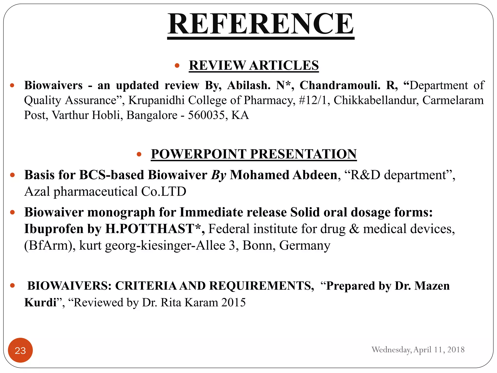 REFERENCE
Wednesday,April 11, 201823
 REVIEW ARTICLES
 Biowaivers - an updated review By, Abilash. N*, Chandramouli. R, “Department of
Quality Assurance”, Krupanidhi College of Pharmacy, #12/1, Chikkabellandur, Carmelaram
Post, Varthur Hobli, Bangalore - 560035, KA
 POWERPOINT PRESENTATION
 Basis for BCS-based Biowaiver By Mohamed Abdeen, “R&D department”,
Azal pharmaceutical Co.LTD
 Biowaiver monograph for Immediate release Solid oral dosage forms:
Ibuprofen by H.POTTHAST*, Federal institute for drug & medical devices,
(BfArm), kurt georg-kiesinger-Allee 3, Bonn, Germany
 BIOWAIVERS: CRITERIAAND REQUIREMENTS, “Prepared by Dr. Mazen
Kurdi”, “Reviewed by Dr. Rita Karam 2015
 