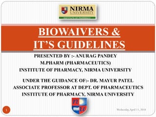 PRESENTED BY :- ANURAG PANDEY
M.PHARM (PHARMACEUTICS)
INSTITUTE OF PHARMACY, NIRMA UNIVERSITY
BIOWAIVERS &
IT’S GUIDELINES
UNDER THE GUIDANCE OF:- DR. MAYUR PATEL
ASSOCIATE PROFESSOR AT DEPT. OF PHARMACEUTICS
INSTITUTE OF PHARMACY, NIRMA UNIVERSITY
Wednesday,April 11, 20181
 