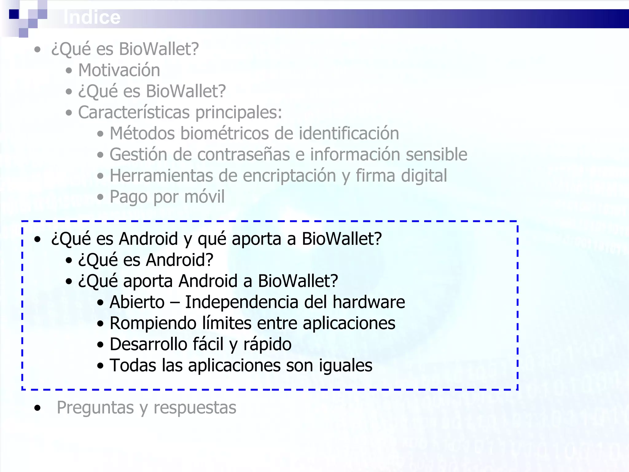 Índice ¿Qué es BioWallet? Motivación ¿Qué es BioWallet? Características principales: Métodos biométricos de identificación Gestión de contraseñas e información sensible Herramientas de encriptación y firma digital Pago por móvil ¿Qué es Android y qué aporta a BioWallet? ¿Qué es Android? ¿Qué aporta Android a BioWallet? Abierto – Independencia del hardware Rompiendo límites entre aplicaciones Desarrollo fácil y rápido Todas las aplicaciones son iguales Preguntas y respuestas 