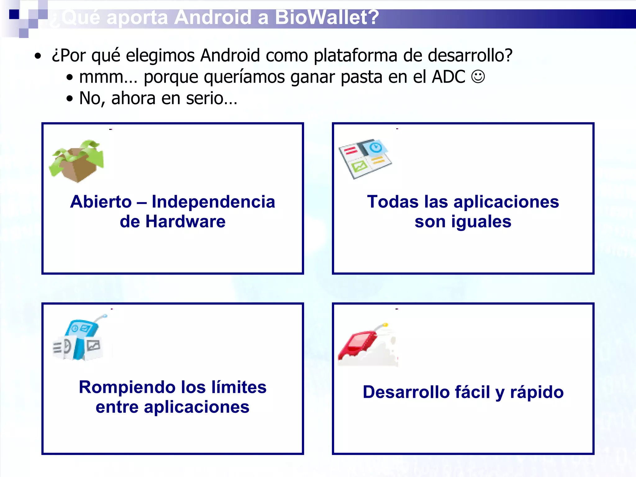 ¿Qué aporta Android a BioWallet? ¿Por qué elegimos Android como plataforma de desarrollo? mmm… porque queríamos ganar pasta en el ADC   No, ahora en serio… Abierto – Independencia de Hardware Todas las aplicaciones son iguales Rompiendo los límites entre aplicaciones Desarrollo fácil y rápido 