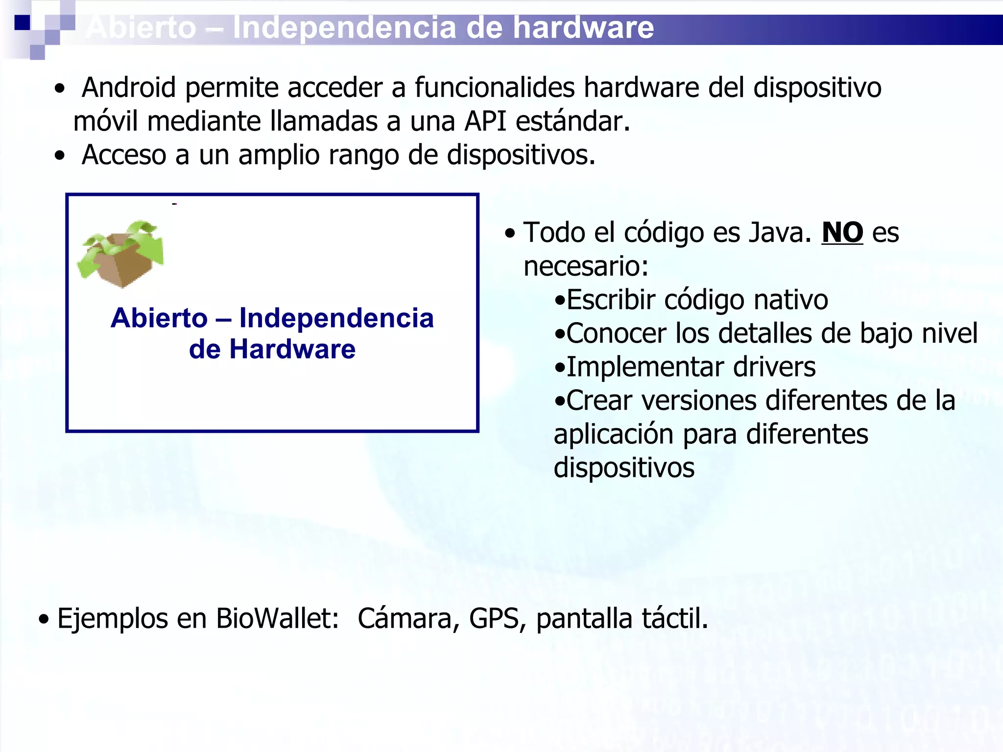 Abierto – Independencia de hardware Android permite acceder a funcionalides hardware del dispositivo móvil mediante llamadas a una API estándar. Acceso a un amplio rango de dispositivos. Abierto – Independencia de Hardware Todo el código es Java.  NO  es necesario: Escribir código nativo Conocer los detalles de bajo nivel Implementar drivers Crear versiones diferentes de la aplicación para diferentes dispositivos Ejemplos en BioWallet:  Cámara, GPS, pantalla táctil. 