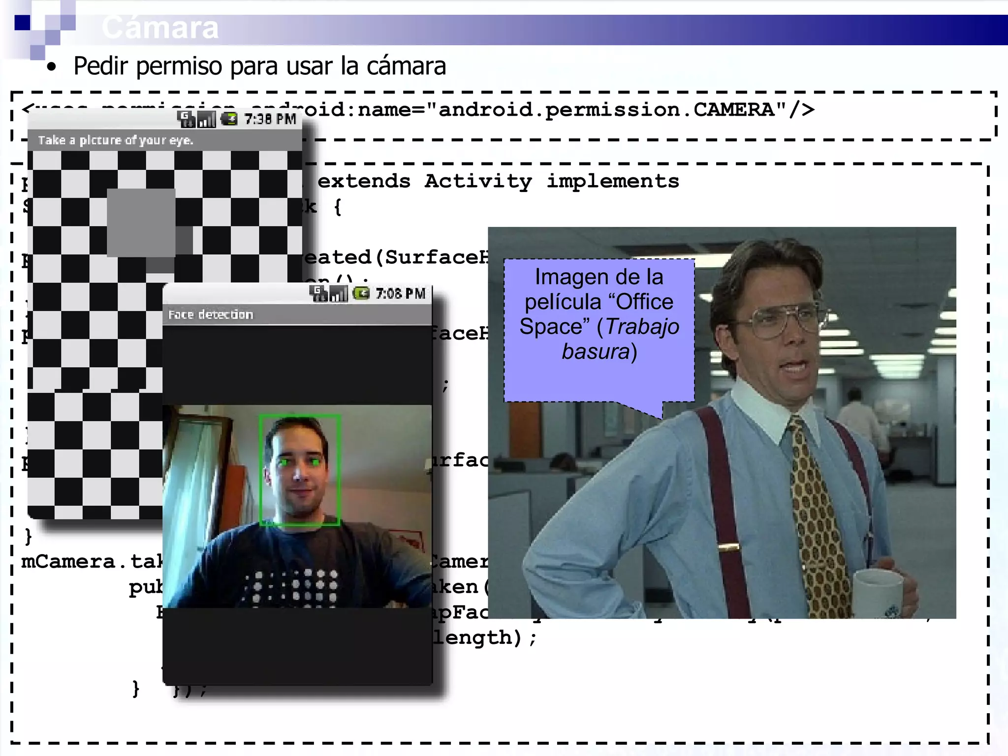 public class BWCamera extends Activity implements SurfaceHolder.Callback { public void surfaceCreated(SurfaceHolder holder) { mCamera = Camera.open(); } public void surfaceChanged(SurfaceHolder sh,int format,int w, int h){ . . . mCamera.setPreviewDisplay(sh); mCamera.startPreview(); } public void surfaceDestroyed(SurfaceHolder holder) { mCamera.stopPreview(); mCamera.release(); } mCamera.takePicture(null, new Camera.PictureCallback() { public void onPictureTaken(byte[] pictureData, Camera c) { Bitmap bitmap = BitmapFactory.decodeByteArray(pictureData,    0, pictureData.length); . . .  }  }); Cámara Imagen de la película “Office Space” ( Trabajo basura ) <uses-permission android:name=&quot;android.permission.CAMERA&quot;/> Pedir permiso para usar la cámara 