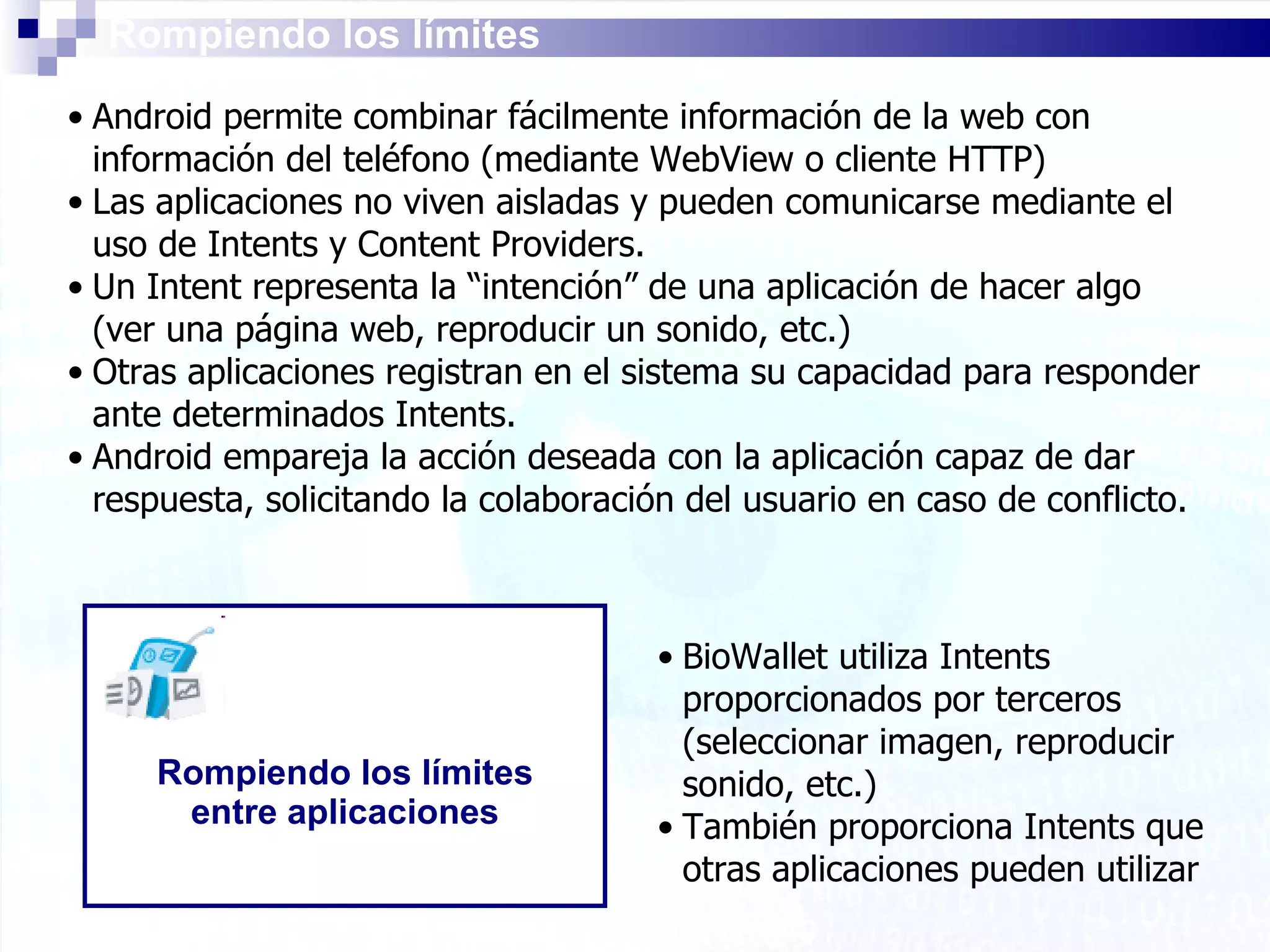Rompiendo los límites Android permite combinar fácilmente información de la web con información del teléfono (mediante WebView o cliente HTTP) Las aplicaciones no viven aisladas y pueden comunicarse mediante el uso de Intents y Content Providers.  Un Intent representa la “intención” de una aplicación de hacer algo (ver una página web, reproducir un sonido, etc.) Otras aplicaciones registran en el sistema su capacidad para responder ante determinados Intents. Android empareja la acción deseada con la aplicación capaz de dar respuesta, solicitando la colaboración del usuario en caso de conflicto. Rompiendo los límites entre aplicaciones BioWallet utiliza Intents proporcionados por terceros (seleccionar imagen, reproducir sonido, etc.) También proporciona Intents que otras aplicaciones pueden utilizar   