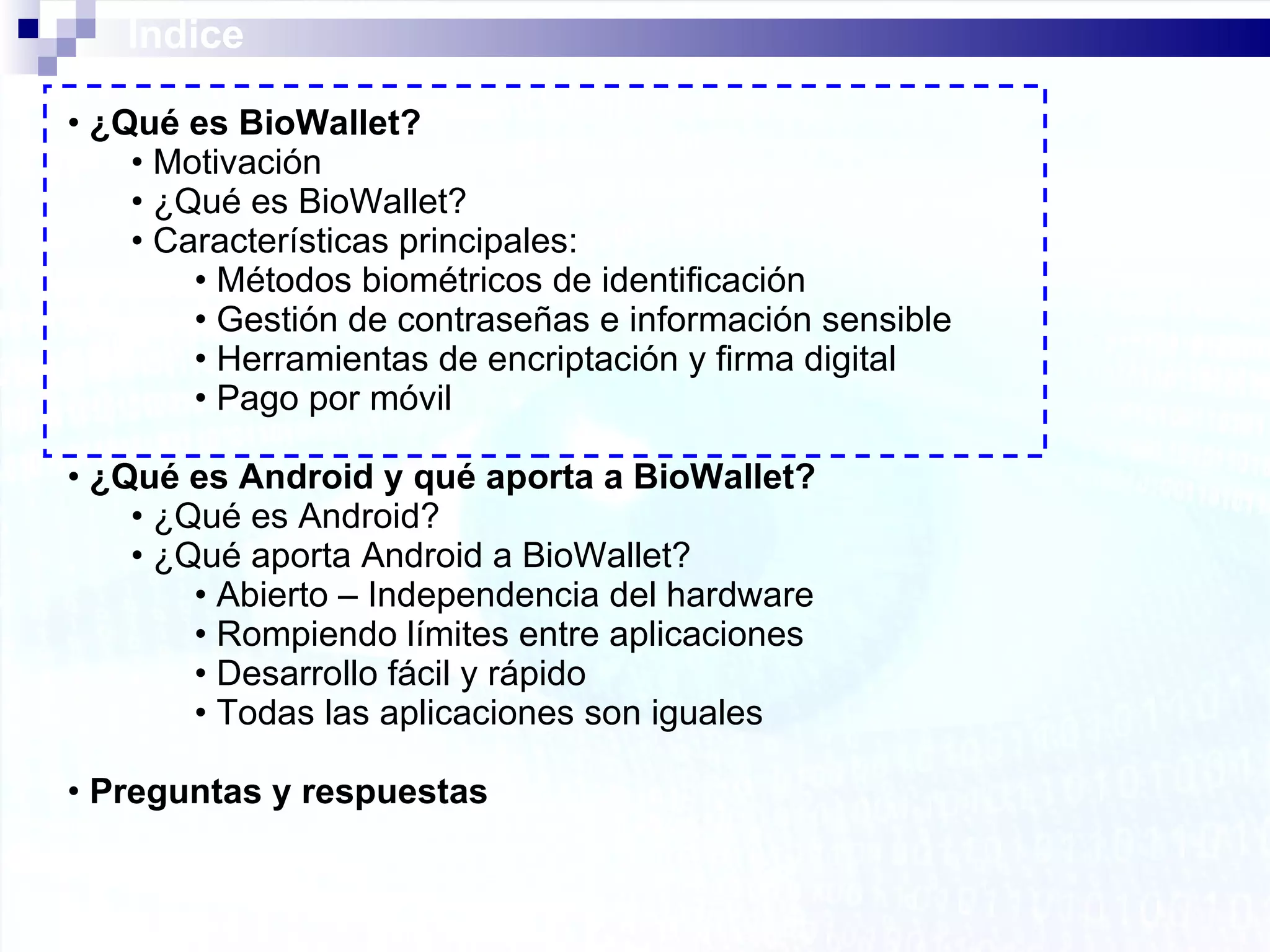 Índice ¿Qué es BioWallet? Motivación ¿Qué es BioWallet? Características principales: Métodos biométricos de identificación Gestión de contraseñas e información sensible Herramientas de encriptación y firma digital Pago por móvil ¿Qué es Android y qué aporta a BioWallet? ¿Qué es Android? ¿Qué aporta Android a BioWallet? Abierto – Independencia del hardware Rompiendo límites entre aplicaciones Desarrollo fácil y rápido Todas las aplicaciones son iguales Preguntas y respuestas 