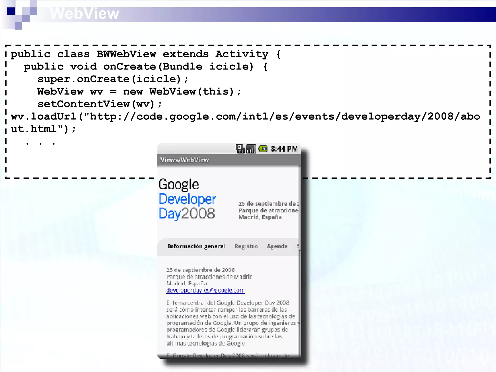 WebView public class BWWebView extends Activity { public void onCreate(Bundle icicle) { super.onCreate(icicle); WebView wv = new WebView(this); setContentView(wv); wv.loadUrl(&quot;http://code.google.com/intl/es/events/developerday/2008/about.html&quot;); . . . 