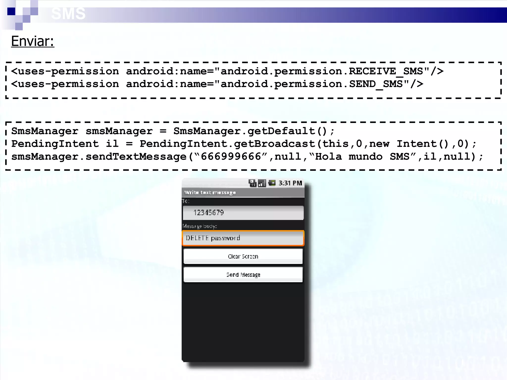 SMS <uses-permission android:name=&quot;android.permission.RECEIVE_SMS&quot;/> <uses-permission android:name=&quot;android.permission.SEND_SMS&quot;/> Enviar: SmsManager smsManager = SmsManager.getDefault(); PendingIntent il = PendingIntent.getBroadcast(this,0,new Intent(),0); smsManager.sendTextMessage(“666999666”,null,“Hola mundo SMS”,il,null); 