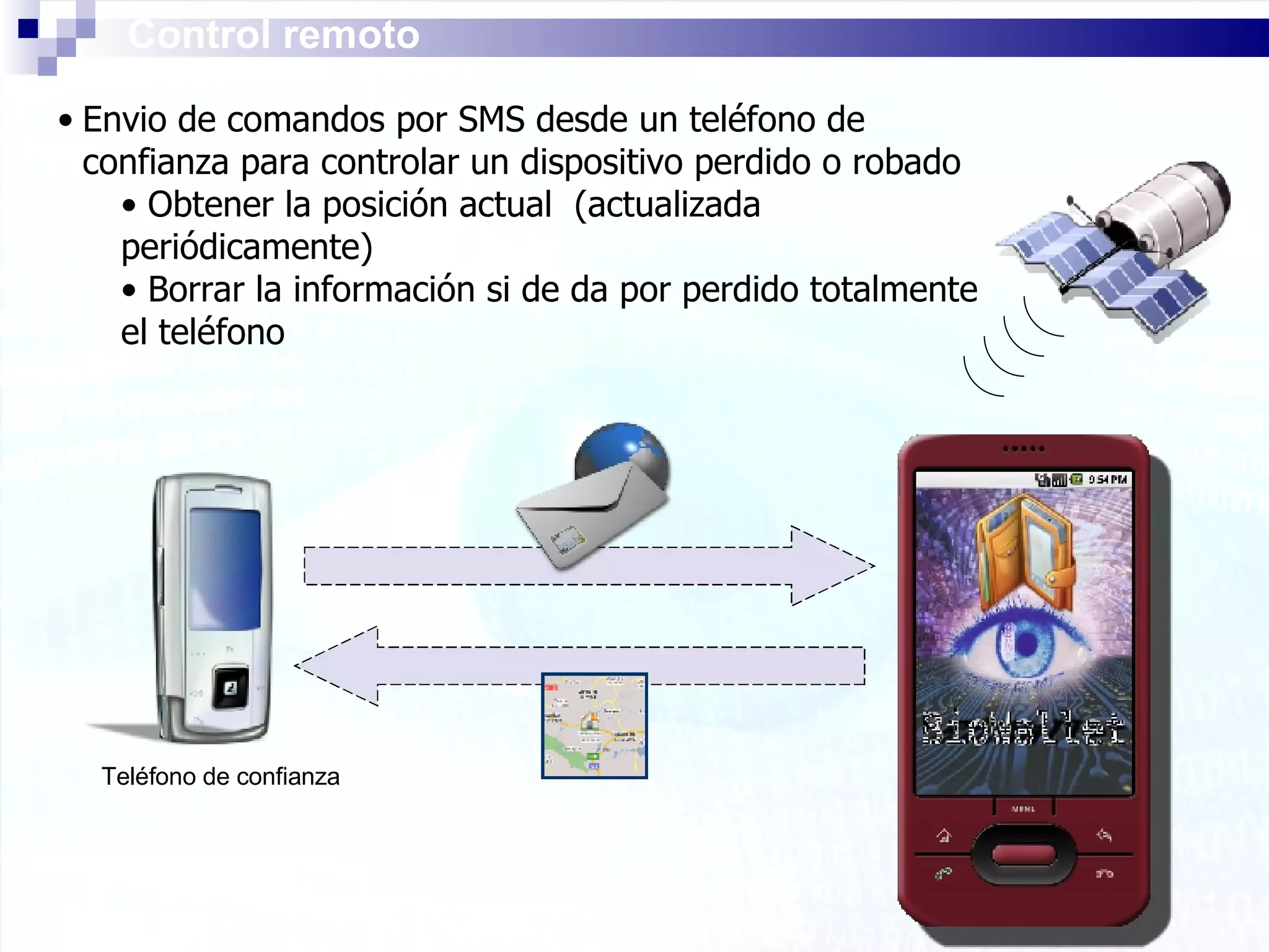 Control remoto Envio de comandos por SMS desde un teléfono de confianza para controlar un dispositivo perdido o robado Obtener la posición actual  (actualizada periódicamente) Borrar la información si de da por perdido totalmente el teléfono Teléfono de confianza 