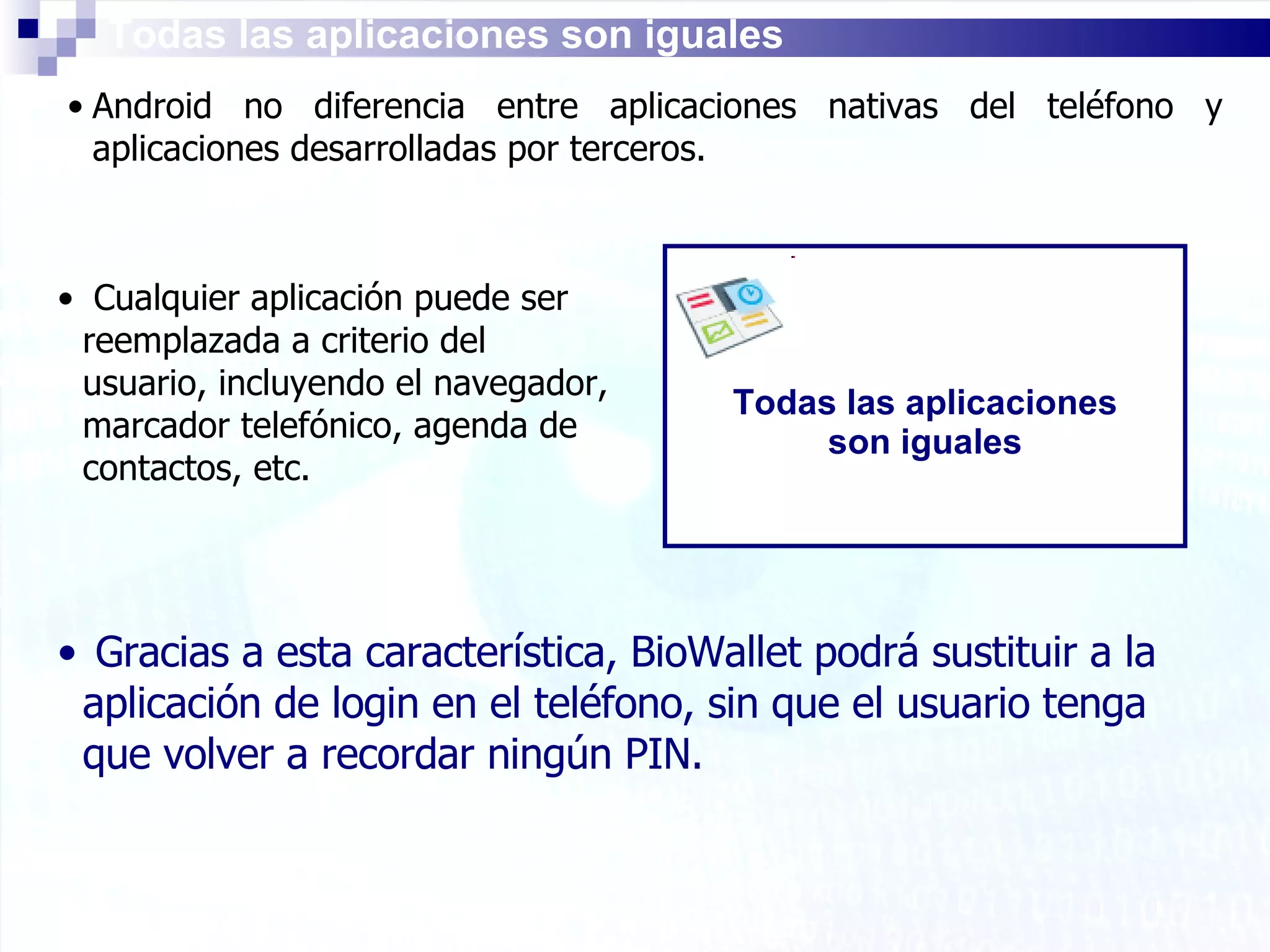 Todas las aplicaciones son iguales Android no diferencia entre aplicaciones nativas del teléfono y aplicaciones desarrolladas por terceros. Todas las aplicaciones son iguales Cualquier aplicación puede ser reemplazada a criterio del usuario, incluyendo el navegador, marcador telefónico, agenda de contactos, etc. Gracias a esta característica, BioWallet podrá sustituir a la aplicación de login en el teléfono, sin que el usuario tenga que volver a recordar ningún PIN. 