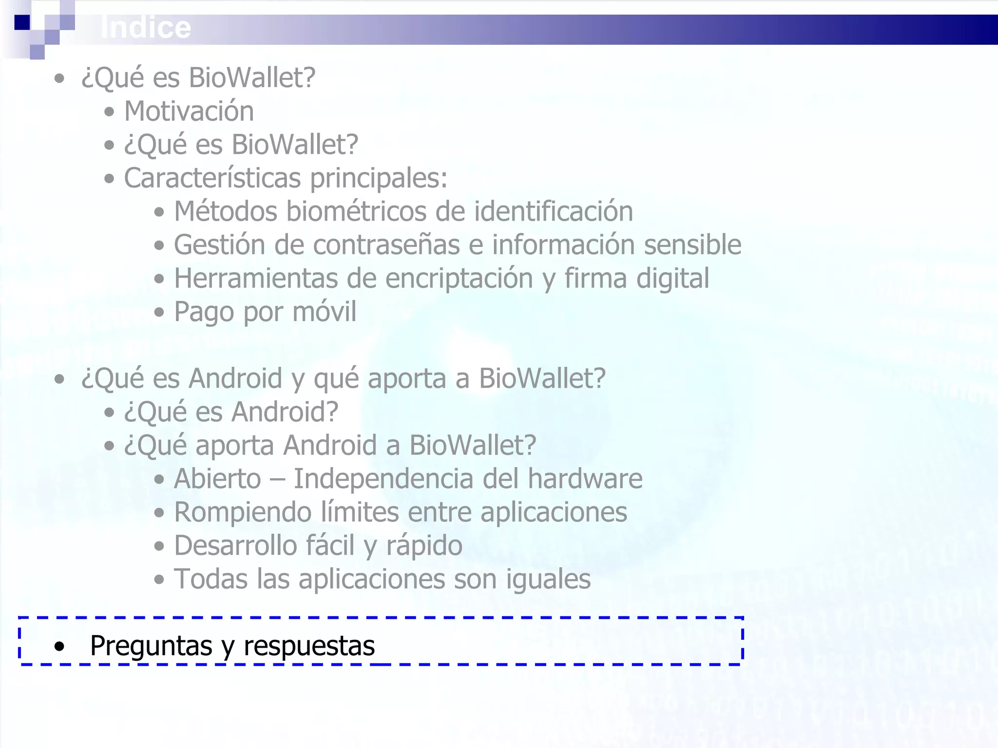 Índice ¿Qué es BioWallet? Motivación ¿Qué es BioWallet? Características principales: Métodos biométricos de identificación Gestión de contraseñas e información sensible Herramientas de encriptación y firma digital Pago por móvil ¿Qué es Android y qué aporta a BioWallet? ¿Qué es Android? ¿Qué aporta Android a BioWallet? Abierto – Independencia del hardware Rompiendo límites entre aplicaciones Desarrollo fácil y rápido Todas las aplicaciones son iguales Preguntas y respuestas 