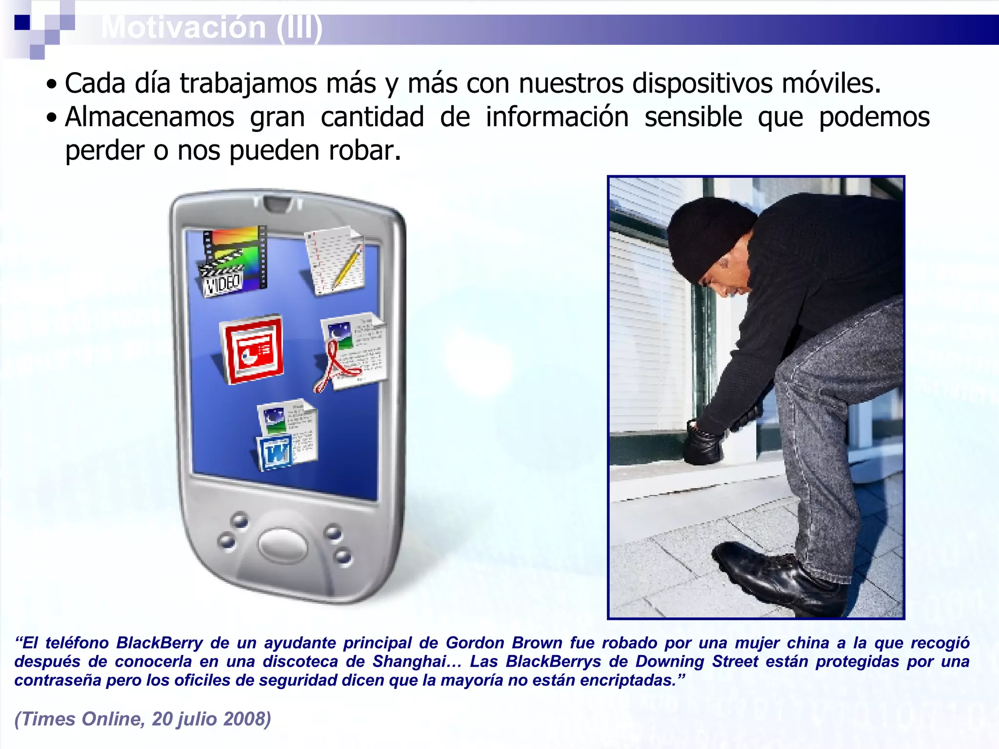 Cada día trabajamos más y más con nuestros dispositivos móviles. Almacenamos gran cantidad de información sensible que podemos perder o nos pueden robar. Motivación (III) “ El teléfono BlackBerry de un ayudante principal de Gordon Brown fue robado por una mujer china a la que recogió después de conocerla en una discoteca de Shanghai… Las BlackBerrys de Downing Street están protegidas por una contraseña pero los oficiles de seguridad dicen que la mayoría no están encriptadas.” (Times Online, 20 julio 2008) 