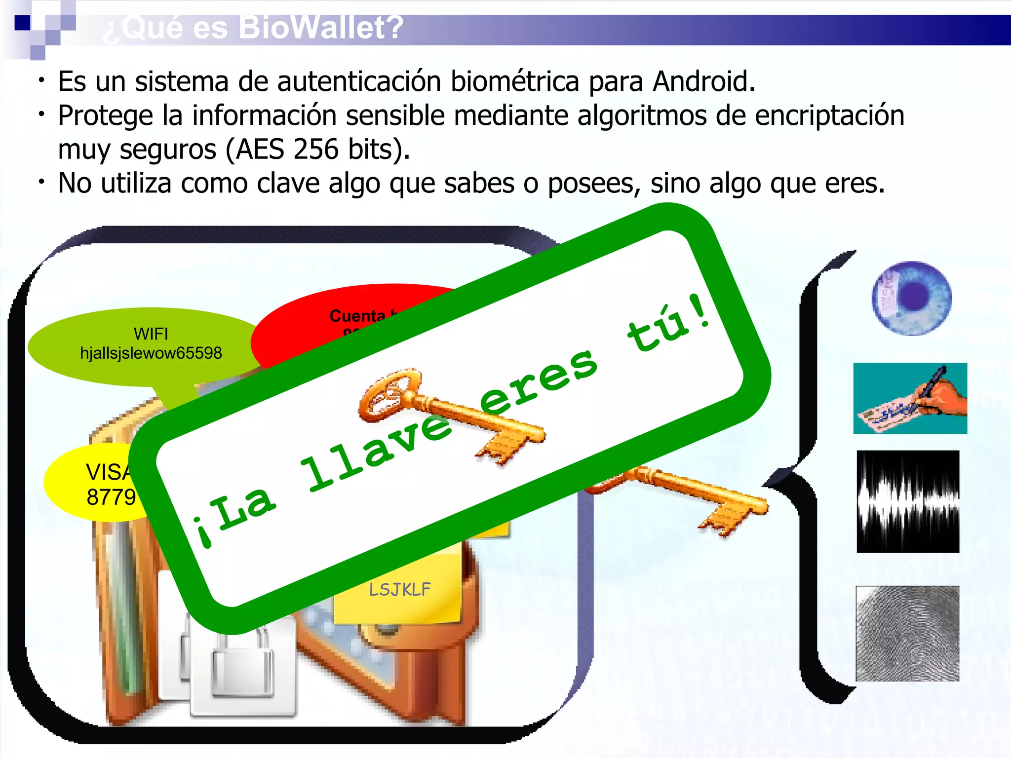 Es un sistema de autenticación biométrica para Android.  Protege la información sensible mediante algoritmos de encriptación muy seguros (AES 256 bits). No utiliza como clave algo que sabes o posees, sino algo que eres. ¿Qué es BioWallet? WIFI hjallsjslewow65598 VISA 8779 Cuenta  bancaria 9890 0989 98 0980067445 LSJKLF E-MAIL 7665788 Seguridad Social TRABAJO LLSLJJ88699 ¡La llave eres tú! 
