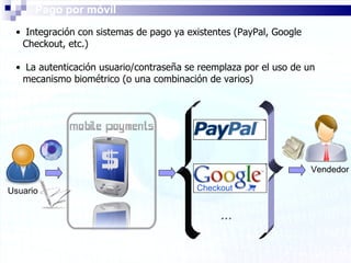 Pago por móvil Integración con sistemas de pago ya existentes (PayPal, Google Checkout, etc.) La autenticación usuario/contraseña se reemplaza por el uso de un mecanismo biométrico (o una combinación de varios) Vendedor Usuario … 