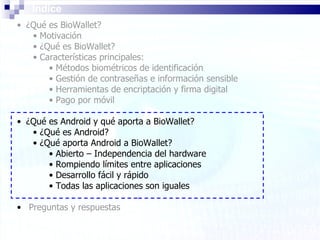 Índice ¿Qué es BioWallet? Motivación ¿Qué es BioWallet? Características principales: Métodos biométricos de identificación Gestión de contraseñas e información sensible Herramientas de encriptación y firma digital Pago por móvil ¿Qué es Android y qué aporta a BioWallet? ¿Qué es Android? ¿Qué aporta Android a BioWallet? Abierto – Independencia del hardware Rompiendo límites entre aplicaciones Desarrollo fácil y rápido Todas las aplicaciones son iguales Preguntas y respuestas 