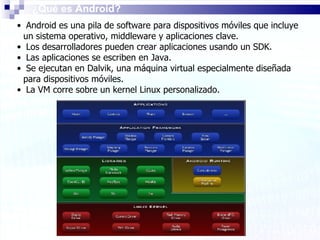 ¿Qué es Android? Android es una pila de software para dispositivos móviles que incluye un sistema operativo, middleware y aplicaciones clave. Los desarrolladores pueden crear aplicaciones usando un SDK. Las aplicaciones se escriben en Java.  Se ejecutan en Dalvik, una máquina virtual especialmente diseñada para dispositivos móviles. La VM corre sobre un kernel Linux personalizado. 
