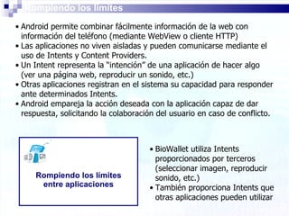 Rompiendo los límites Android permite combinar fácilmente información de la web con información del teléfono (mediante WebView o cliente HTTP) Las aplicaciones no viven aisladas y pueden comunicarse mediante el uso de Intents y Content Providers.  Un Intent representa la “intención” de una aplicación de hacer algo (ver una página web, reproducir un sonido, etc.) Otras aplicaciones registran en el sistema su capacidad para responder ante determinados Intents. Android empareja la acción deseada con la aplicación capaz de dar respuesta, solicitando la colaboración del usuario en caso de conflicto. Rompiendo los límites entre aplicaciones BioWallet utiliza Intents proporcionados por terceros (seleccionar imagen, reproducir sonido, etc.) También proporciona Intents que otras aplicaciones pueden utilizar   