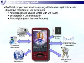Servicios de seguridad BioWallet proporciona servicios de seguridad a otras aplicaciones del dispositivo mediante el uso de Intents. Autenticación de usuario Single Sign On (SSO) Encriptación / Desencriptación Firma digital (creación y verificación) Navegadores Editores de documentos Cliente de correo electrónico Aplicación de login Aplicaciones de fotos Grabadora de voz 
