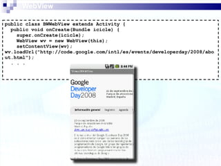 WebView public class BWWebView extends Activity { public void onCreate(Bundle icicle) { super.onCreate(icicle); WebView wv = new WebView(this); setContentView(wv); wv.loadUrl("http://code.google.com/intl/es/events/developerday/2008/about.html"); . . . 