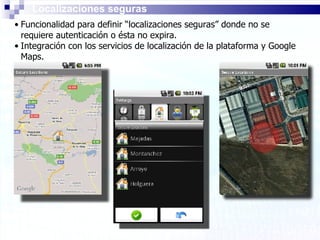 Localizaciones seguras Funcionalidad para definir “localizaciones seguras” donde no se requiere autenticación o ésta no expira. Integración con los servicios de localización de la plataforma y Google Maps. 