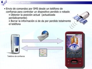 Control remoto Envio de comandos por SMS desde un teléfono de confianza para controlar un dispositivo perdido o robado Obtener la posición actual  (actualizada periódicamente) Borrar la información si de da por perdido totalmente el teléfono Teléfono de confianza 
