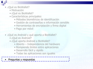 Índice ¿Qué es BioWallet? Motivación ¿Qué es BioWallet? Características principales: Métodos biométricos de identificación Gestión de contraseñas e información sensible Herramientas de encriptación y firma digital Pago por móvil ¿Qué es Android y qué aporta a BioWallet? ¿Qué es Android? ¿Qué aporta Android a BioWallet? Abierto – Independencia del hardware Rompiendo límites entre aplicaciones Desarrollo fácil y rápido Todas las aplicaciones son iguales Preguntas y respuestas 
