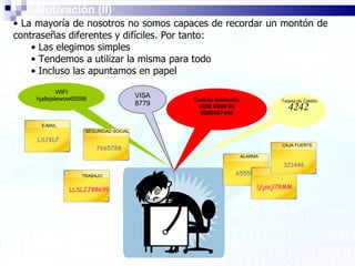 VISA 8779 4242 655546 ljljssjl78MM 321446 LSJKLF LLSLJJ88699 WIFI hjallsjslewow65598 7665788 Cuenta bancaria 9890 0989 98 0980067445 E-MAIL TRABAJO SEGURIDAD SOCIAL Tarjeta de Crédito ALARMA CAJA FUERTE Motivación (II) La mayoría de nosotros no somos capaces de recordar un montón de contraseñas diferentes y difíciles. Por tanto: Las elegimos simples Tendemos a utilizar la misma para todo Incluso las apuntamos en papel 