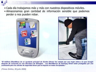 Cada día trabajamos más y más con nuestros dispositivos móviles. Almacenamos gran cantidad de información sensible que podemos perder o nos pueden robar. Motivación (III) “ El teléfono BlackBerry de un ayudante principal de Gordon Brown fue robado por una mujer china a la que recogió después de conocerla en una discoteca de Shanghai… Las BlackBerrys de Downing Street están protegidas por una contraseña pero los oficiles de seguridad dicen que la mayoría no están encriptadas.” (Times Online, 20 julio 2008) 