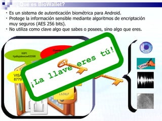 Es un sistema de autenticación biométrica para Android.  Protege la información sensible mediante algoritmos de encriptación muy seguros (AES 256 bits). No utiliza como clave algo que sabes o posees, sino algo que eres. ¿Qué es BioWallet? WIFI hjallsjslewow65598 VISA 8779 Cuenta  bancaria 9890 0989 98 0980067445 LSJKLF E-MAIL 7665788 Seguridad Social TRABAJO LLSLJJ88699 ¡La llave eres tú! 