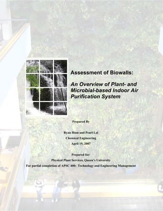 Assessment of Biowalls:

                              An Overview of Plant- and
                              Microbial-based Indoor Air
                              Purification System



                               Prepared By


                         Ryan Hum and Pearl Lai
                          Chemical Engineering
                              April 19, 2007


                              Prepared for:
                Physical Plant Services, Queen’s University
For partial completion of APSC 400: Technology and Engineering Management
 