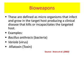 Bioweapons
 These are defined as micro organisms that infect
and grow in the target host producing a clinical
disease that kills or incapacitates the targeted
host.
 Examples:
 Bacillus anthracis (bacteria)
 Variola (virus)
 Aflatoxin (Toxin)
Source: Arora et al. (2002)
 