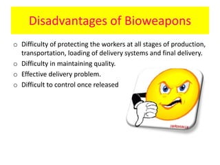 Disadvantages of Bioweapons
o Difficulty of protecting the workers at all stages of production,
transportation, loading of delivery systems and final delivery.
o Difficulty in maintaining quality.
o Effective delivery problem.
o Difficult to control once released
 