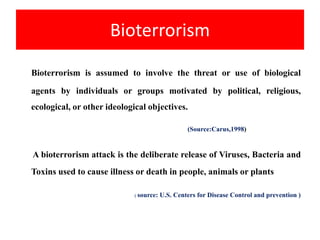 Bioterrorism
Bioterrorism is assumed to involve the threat or use of biological
agents by individuals or groups motivated by political, religious,
ecological, or other ideological objectives.
(Source:Carus,1998)
A bioterrorism attack is the deliberate release of Viruses, Bacteria and
Toxins used to cause illness or death in people, animals or plants
( source: U.S. Centers for Disease Control and prevention )
 