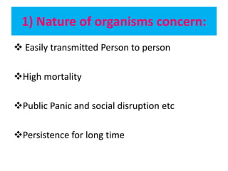 1) Nature of organisms concern:
 Easily transmitted Person to person
High mortality
Public Panic and social disruption etc
Persistence for long time
 