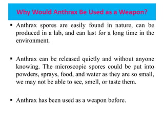 Why Would Anthrax Be Used as a Weapon?
 Anthrax spores are easily found in nature, can be
produced in a lab, and can last for a long time in the
environment.
 Anthrax can be released quietly and without anyone
knowing. The microscopic spores could be put into
powders, sprays, food, and water as they are so small,
we may not be able to see, smell, or taste them.
 Anthrax has been used as a weapon before.
 