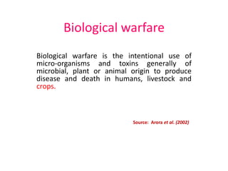 Biological warfare
Biological warfare is the intentional use of
micro-organisms and toxins generally of
microbial, plant or animal origin to produce
disease and death in humans, livestock and
crops.
Source: Arora et al. (2002)
 