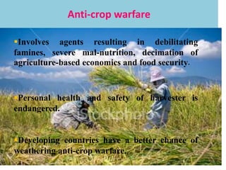 Anti-crop warfare
Involves agents resulting in debilitating
famines, severe mal-nutrition, decimation of
agriculture-based economics and food security.
Personal health and safety of harvester is
endangered.
Developing countries have a better chance of
weathering anti-crop warfare.
 