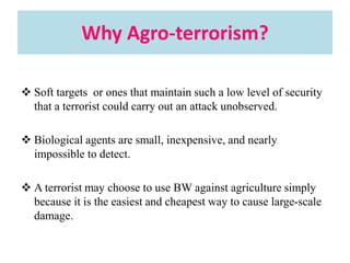 Why Agro-terrorism?
 Soft targets or ones that maintain such a low level of security
that a terrorist could carry out an attack unobserved.
 Biological agents are small, inexpensive, and nearly
impossible to detect.
 A terrorist may choose to use BW against agriculture simply
because it is the easiest and cheapest way to cause large-scale
damage.
 