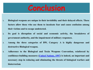 Conclusion
1. Biological weapons are unique in their invisibility and their delayed effects. These
factors allow those who use them to inculcate fear and cause confusion among
their victims and to escape undetected.
2. Its goal is disruption of social and economic activity, the breakdown of
government authority, and the impairment of military responses.
3. Among the three categories of BW, Category A is highly dangerous and
destructive Biological weapon.
4. Adherence to the Biological and Toxin Weapons Convention, reinforced by
confidence-building measures (United Nations, 1997) is indeed, an important and
necessary step in reducing and eliminating the threats of biological warfare and
bioterrorism
 