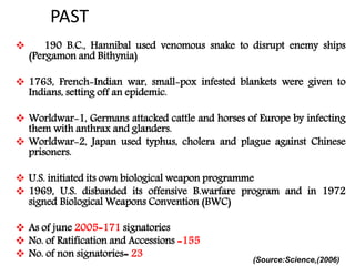 PAST
 190 B.C., Hannibal used venomous snake to disrupt enemy ships
(Pergamon and Bithynia)
 1763, French-Indian war, small-pox infested blankets were given to
Indians, setting off an epidemic.
 Worldwar-1, Germans attacked cattle and horses of Europe by infecting
them with anthrax and glanders.
 Worldwar-2, Japan used typhus, cholera and plague against Chinese
prisoners.
 U.S. initiated its own biological weapon programme
 1969, U.S. disbanded its offensive B.warfare program and in 1972
signed Biological Weapons Convention (BWC)
 As of june 2005=171 signatories
 No. of Ratification and Accessions =155
 No. of non signatories= 23 (Source:Science,(2006)
 