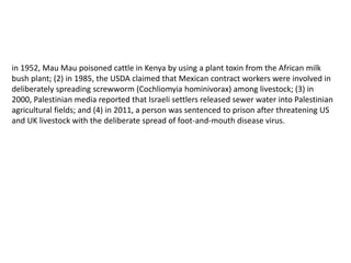 in 1952, Mau Mau poisoned cattle in Kenya by using a plant toxin from the African milk
bush plant; (2) in 1985, the USDA claimed that Mexican contract workers were involved in
deliberately spreading screwworm (Cochliomyia hominivorax) among livestock; (3) in
2000, Palestinian media reported that Israeli settlers released sewer water into Palestinian
agricultural fields; and (4) in 2011, a person was sentenced to prison after threatening US
and UK livestock with the deliberate spread of foot-and-mouth disease virus.
 