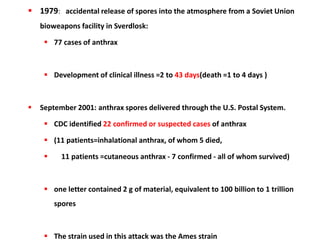  1979: accidental release of spores into the atmosphere from a Soviet Union
bioweapons facility in Sverdlosk:
 77 cases of anthrax
 Development of clinical illness =2 to 43 days(death =1 to 4 days )
 September 2001: anthrax spores delivered through the U.S. Postal System.
 CDC identified 22 confirmed or suspected cases of anthrax
 (11 patients=inhalational anthrax, of whom 5 died,
 11 patients =cutaneous anthrax - 7 confirmed - all of whom survived)
 one letter contained 2 g of material, equivalent to 100 billion to 1 trillion
spores
 The strain used in this attack was the Ames strain
 